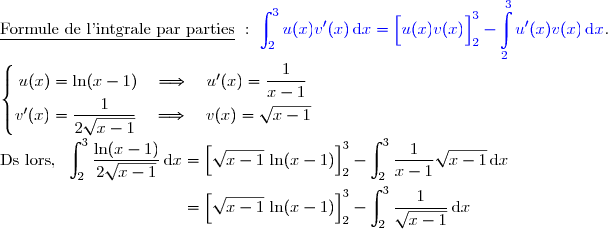 \underline{\text{Formule de l'intgrale par parties}}\ :\ {\blue{\displaystyle\int_2^{3}u(x)v'(x)\,\text{d}x=\left[\overset{}{u(x)v(x)}\right]\limits_2^3- \displaystyle\int\limits_2^3u'(x)v(x)\,\text{d}x}}.  \\ \\ \left\lbrace\begin{matrix}u(x)=\ln(x-1)\quad\Longrightarrow\quad u'(x)=\dfrac{1}{x-1} \\v'(x)=\dfrac{1}{2\sqrt{x-1}}\quad\Longrightarrow\quad v(x)=\sqrt{x-1}\end{matrix}\right. \\ \\ \text{Ds lors, }\ \displaystyle\int_2^{3}\dfrac{\ln(x-1)}{2\sqrt{x-1}}\,\text{d}x=\left[\overset{}{\sqrt{x-1}\,\ln(x-1)}\right]_2^3-\displaystyle\int_2^{3}\dfrac{1}{x-1}\sqrt{x-1}\,\text{d}x \\\\\phantom{\text{Ds lors, }\ \displaystyle\int_2^{3}\dfrac{\ln(x-1)}{2\sqrt{x-1}}\,\text{d}x}=\left[\overset{}{\sqrt{x-1}\,\ln(x-1)}\right]_2^3-\displaystyle\int_2^{3}\dfrac{1}{\sqrt{x-1}}\,\text{d}x